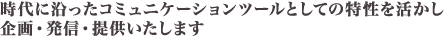 時代に沿ったコミュニケーションツールとしての特性を活かし、企画・発信・提供いたします