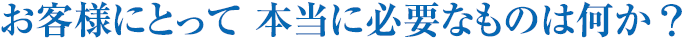 お客様にとって 本当に必要なものは何か？